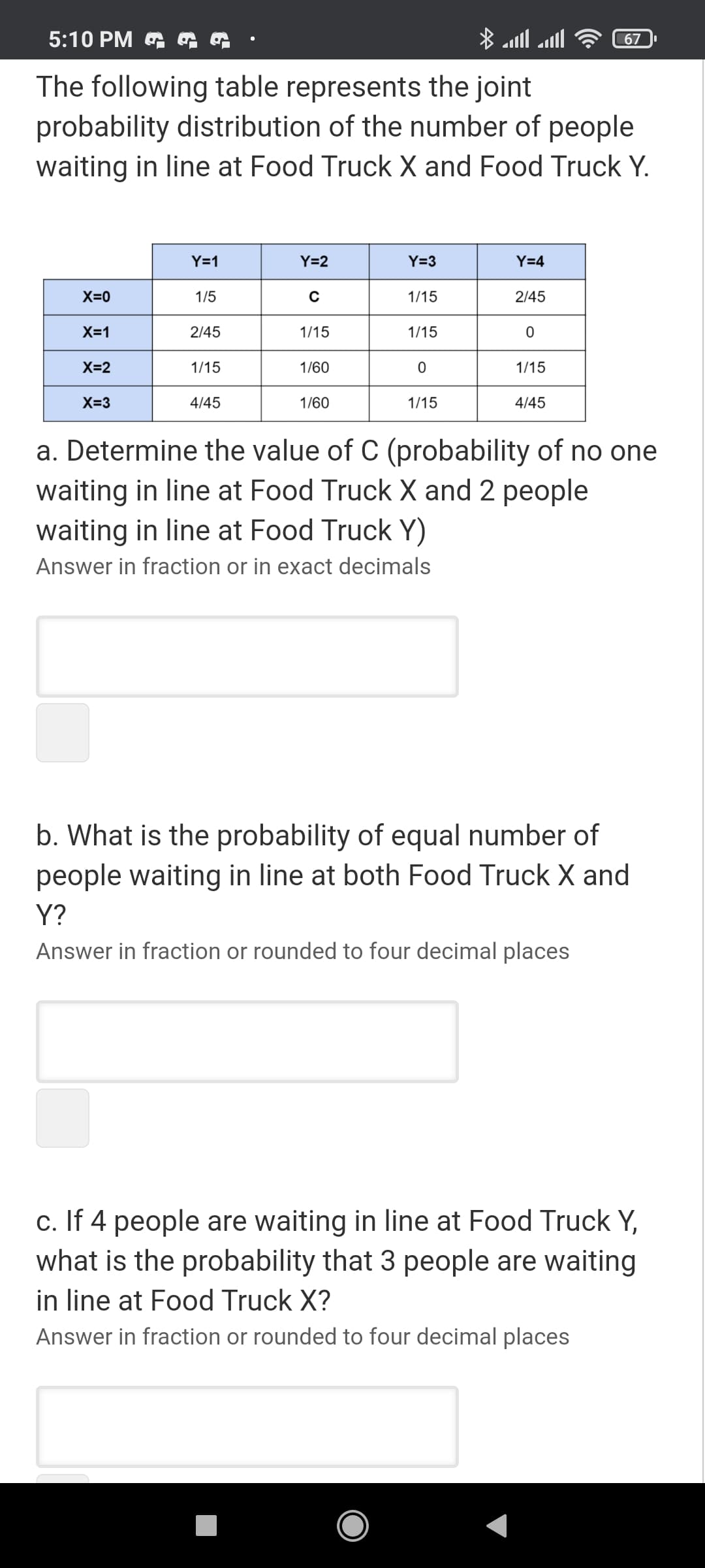 5:10 PM G G
67 .
The following table represents the joint
probability distribution of the number of people
waiting in line at Food Truck X and Food Truck Y.
Y=1
Y=2
Y=3
Y=4
X=0
1/5
1/15
2/45
X=1
2/45
1/15
1/15
X=2
1/15
1/60
1/15
X=3
4/45
1/60
1/15
4/45
a. Determine the value of C (probability of no one
waiting in line at Food Truck X and 2 people
waiting in line at Food Truck Y)
Answer in fraction or in exact decimals
b. What is the probability of equal number of
people waiting in line at both Food Truck X and
Y?
Answer in fraction or rounded to four decimal places
c. If 4 people are waiting in line at Food Truck Y,
what is the probability that 3 people are waiting
in line at Food Truck X?
Answer in fraction or rounded to four decimal places
