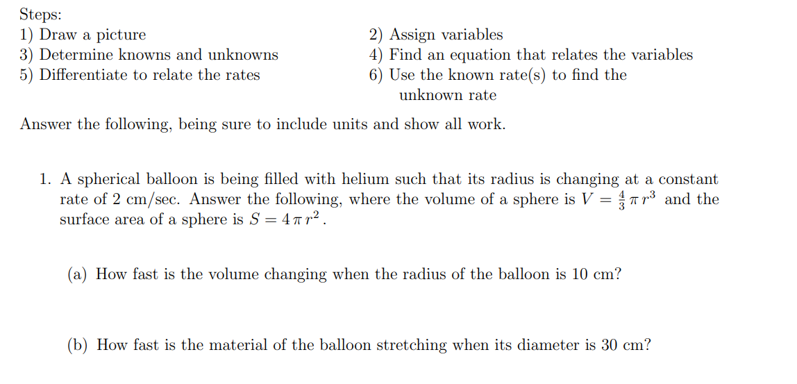Steps:
1) Draw a picture
3) Determine knowns and unknowns
5) Differentiate to relate the rates
2) Assign variables
4) Find an equation that relates the variables
6) Use the known rate(s) to find the
unknown rate
Answer the following, being sure to include units and show all work.
1. A spherical balloon is being filled with helium such that its radius is changing at a constant
rate of 2 cm/sec. Answer the following, where the volume of a sphere is V =T r3 and the
surface area of a sphere is S = 4T1² .
(a) How fast is the volume changing when the radius of the balloon is 10 cm?
(b) How fast is the material of the balloon stretching when its diameter is 30 cm?
