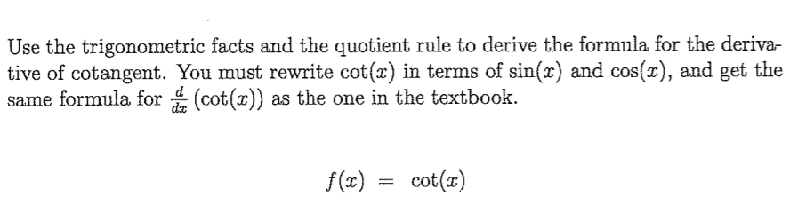 Use the trigonometric facts and the quotient rule to derive the formula for the deriva-
tive of cotangent. You must rewrite cot(x) in terms of sin(x) and cos(x), and get the
same formula for (cot(x)) as the one in the textbook.
de
f(x)
cot(x)
