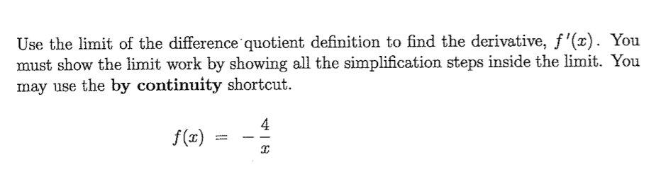 Use the limit of the difference quotient definition to find the derivative, f'(x). You
must show the limit work by showing all the simplification steps inside the limit. You
may use the by continuity shortcut.
4
f(x)
%3D
