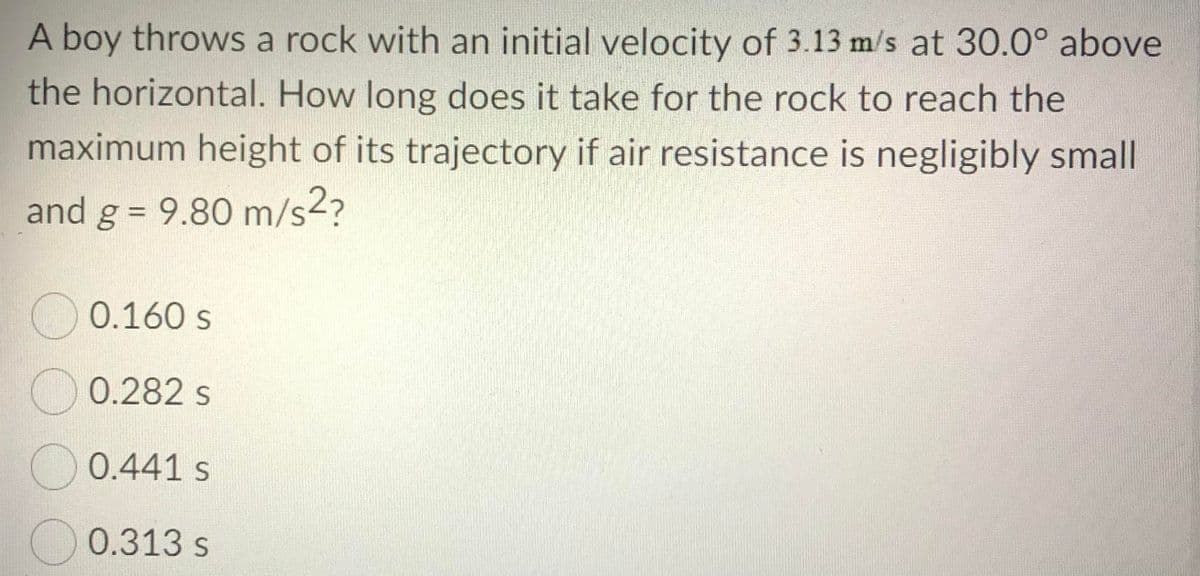 A boy throws a rock with an initial velocity of 3.13 m/s at 30.0° above
the horizontal. How long does it take for the rock to reach the
maximum height of its trajectory if air resistance is negligibly small
and g = 9.80 m/s2?
O 0.160 s
O 0.282 s
O 0.441 s
O 0.313 s
