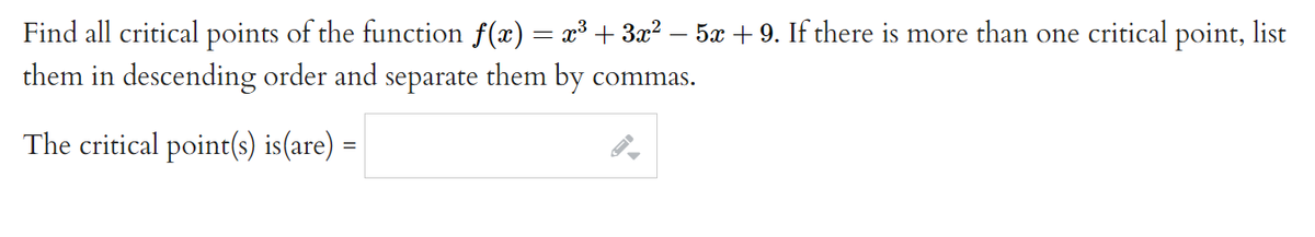 Find all critical points of the function f(x) = x³+ 3x? – 5x + 9. If there is more than one critical point, list
them in descending order and separate them by commas.
The critical point(s) is(are)
