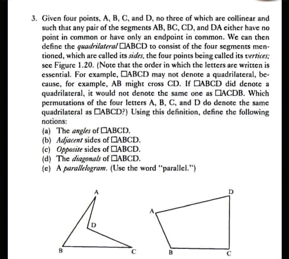 3. Given four points, A, B, C, and D, no three of which are collinear and
such that any pair of the segments AB, BC, CD, and DA cither have no
point in common or have only an endpoint in common. We can then
define the quadrilateral DABCD to consist of thc four segments men-
tioned, which are called its sides, the four points being called its vertices;
see Figure 1.20. (Note that the order in which the letters are written is
essential. For example, DABCD may not denote a quadrilateral, bc-
cause, for example, AB mighr cross CD. If DABCD did denote a
quadrilateral, it would not denote the same one as DACDB. Which
permutations of the four letters A, B, C, and D do denote the same
quadrilateral as DABCD?) Using this definition, define the following
notions:
(a) The angles of DABCD.
(b) Adjacent sides of DABCD.
(c) Opposite sides of DABCD.
(d) The diagonals of DABCD.
(e) A parallelogram. (Use the word "parallel.")
B
