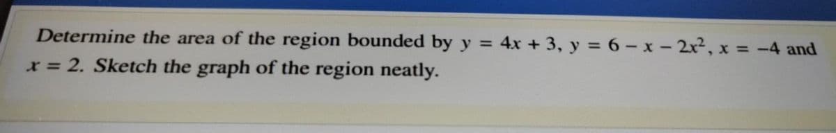 Determine the area of the region bounded by y = 4x + 3, y = 6 - x- 2x2, x = -4 and
%3D
x = 2. Sketch the graph of the region neatly.
%3D
