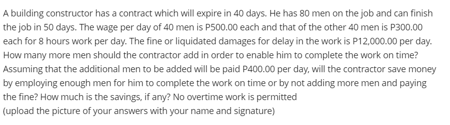 A building constructor has a contract which will expire in 40 days. He has 80 men on the job and can finish
the job in 50 days. The wage per day of 40 men is P500.00 each and that of the other 40 men is P300.00
each for 8 hours work per day. The fine or liquidated damages for delay in the work is P12,000.00 per day.
How many more men should the contractor add in order to enable him to complete the work on time?
Assuming that the additional men to be added will be paid P400.00 per day, will the contractor save money
by employing enough men for him to complete the work on time or by not adding more men and paying
the fine? How much is the savings, if any? No overtime work is permitted
(upload the picture of your answers with your name and signature)
