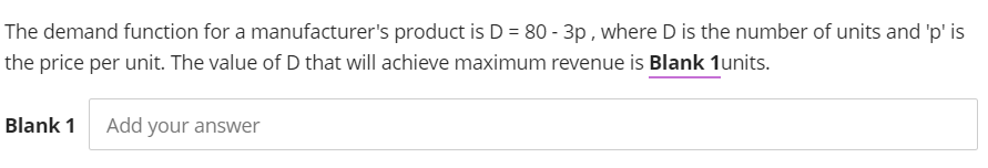 The demand function for a manufacturer's product is D = 80 - 3p, where D is the number of units and 'p' is
the price per unit. The value of D that will achieve maximum revenue is Blank 1units.
Blank 1
Add your answer
