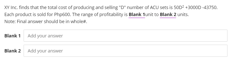 XY Inc. finds that the total cost of producing and selling "D" number of ACU sets is 50D² +3000D -43750.
Each product is sold for Php600. The range of profitability is Blank 1unit to Blank 2 units.
Note: Final answer should be in whole#.
Blank 1 Add your answer
Blank 2 Add your answer
