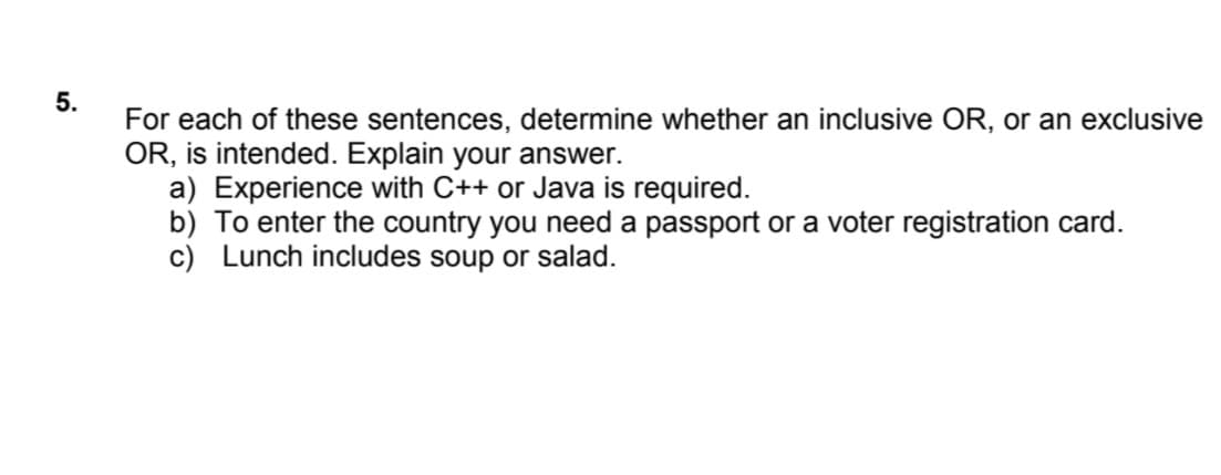 For each of these sentences, determine whether an inclusive OR, or an exclusive
OR, is intended. Explain your answer.
a) Experience with C++ or Java is required.
b) To enter the country you need a passport or a voter registration card.
c) Lunch includes soup or salad.
