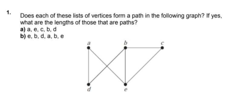 Does each of these lists of vertices form a path in the following graph? If yes,
what are the lengths of those that are paths?
a) a, e, c, b, d
b) e, b, d, a, b, e
