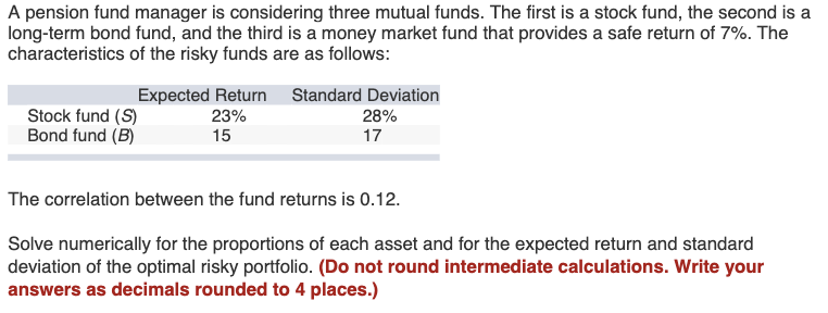 A pension fund manager is considering three mutual funds. The first is a stock fund, the second is a
long-term bond fund, and the third is a money market fund that provides a safe return of 7%. The
characteristics of the risky funds are as follows:
Expected Return
Standard Deviation
Stock fund (S)
23%
28%
Bond fund (B)
15
17
The correlation between the fund returns is 0.12.
Solve numerically for the proportions of each asset and for the expected return and standard
deviation of the optimal risky portfolio. (Do not round intermediate calculations. Write your
answers as decimals rounded to 4 places.)