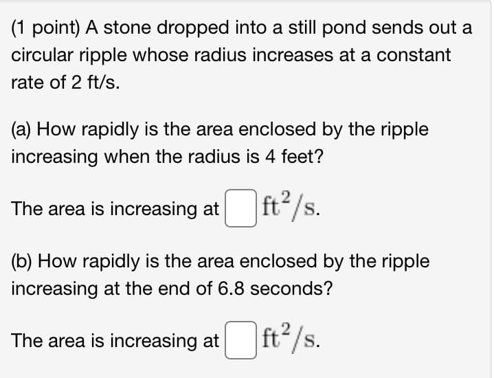 (1 point) A stone dropped into a still pond sends out a
circular ripple whose radius increases at a constant
rate of 2 ft/s.
(a) How rapidly is the area enclosed by the ripple
increasing when the radius is 4 feet?
The area is increasing at
ft /s.
(b) How rapidly is the area enclosed by the ripple
increasing at the end of 6.8 seconds?
The area is increasing at ft/s.
