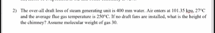 2) The over-all draft loss of steam generating unit is 400 mm water. Air enters at 101.35 kpa, 27°C
and the average flue gas temperature is 250°C. If no draft fans are installed, what is the height of
the chimney? Assume molecular weight of gas 30.