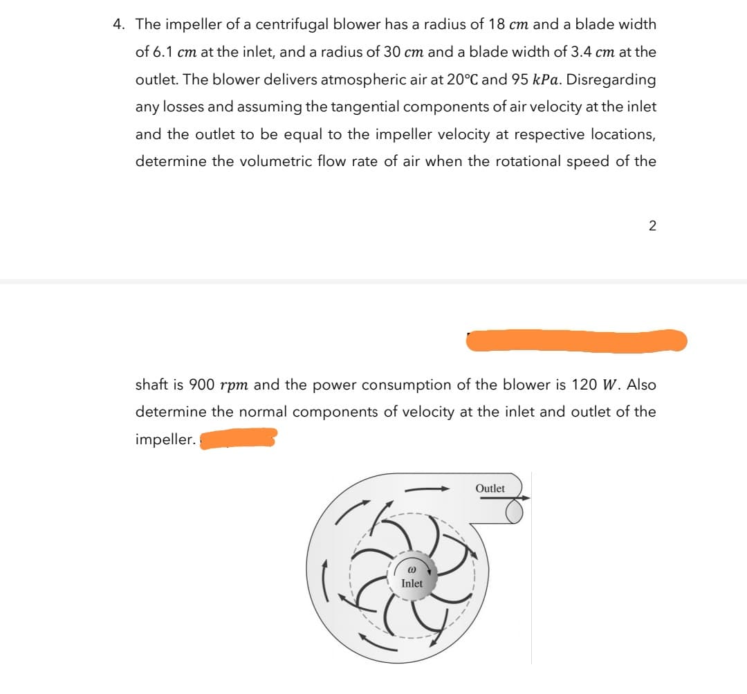 4. The impeller of a centrifugal blower has a radius of 18 cm and a blade width
of 6.1 cm at the inlet, and a radius of 30 cm and a blade width of 3.4 cm at the
outlet. The blower delivers atmospheric air at 20°C and 95 kPa. Disregarding
any losses and assuming the tangential components of air velocity at the inlet
and the outlet to be equal to the impeller velocity at respective locations,
determine the volumetric flow rate of air when the rotational speed of the
2
shaft is 900 rpm and the power consumption of the blower is 120 W. Also
determine the normal components of velocity at the inlet and outlet of the
impeller.
Outlet
Inlet
