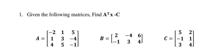 1. Given the following matrices, Find ATx -C
5 21
С%3D-1 1|
4]
-2 1 5
2 -4
A =| 1 3 -4
6]
4]
3
B=
4
-1.
3
