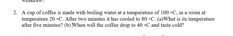 2. A cup of coffee is made with boiling water at a temperature of 100 °C, in a room at
temperature 20 °C. After two minutes it has cooled to 80 •C. (a)What is its temperature
after five minutes? (b) When will the coffee drop to 40 °C and taste cold?
