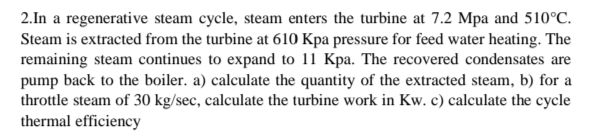 2.In a regenerative steam cycle, steam enters the turbine at 7.2 Mpa and 510°C.
Steam is extracted from the turbine at 610 Kpa pressure for feed water heating. The
remaining steam continues to expand to 11 Kpa. The recovered condensates are
pump back to the boiler. a) calculate the quantity of the extracted steam, b) for a
throttle steam of 30 kg/sec, calculate the turbine work in Kw. c) calculate the cycle
thermal efficiency
