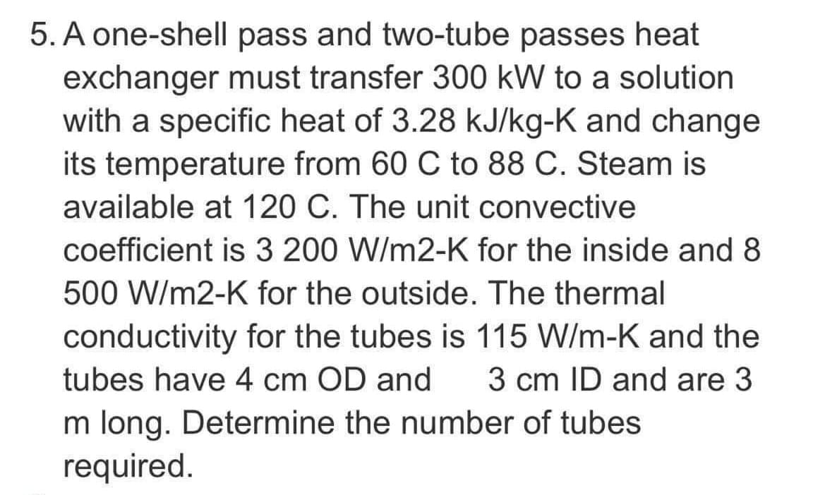 5. A one-shell pass and two-tube passes heat
exchanger must transfer 300 kW to a solution
with a specific heat of 3.28 kJ/kg-K and change
its temperature from 60 C to 88 C. Steam is
available at 120 C. The unit convective
coefficient is 3 200 W/m2-K for the inside and 8
500 W/m2-K for the outside. The thermal
conductivity for the tubes is 115 W/m-K and the
tubes have 4 cm OD and 3 cm ID and are 3
m long. Determine the number of tubes
required.
