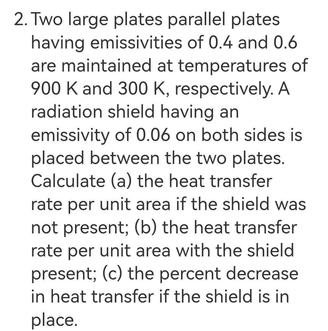 2. Two large plates parallel plates
having emissivities of 0.4 and 0.6
are maintained at temperatures of
900 K and 300 K, respectively. A
radiation shield having an
emissivity of 0.06 on both sides is
placed between the two plates.
Calculate (a) the heat transfer
rate per unit area if the shield was
not present; (b) the heat transfer
rate per unit area with the shield
present; (c) the percent decrease
in heat transfer if the shield is in
place.