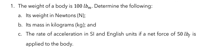 1. The weight of a body is 100 lbm. Determine the following:
a. Its weight in Newtons (N);
b. Its mass in kilograms (kg); and
c. The rate of acceleration in SI and English units if a net force of 50 lb; is
applied to the body.
