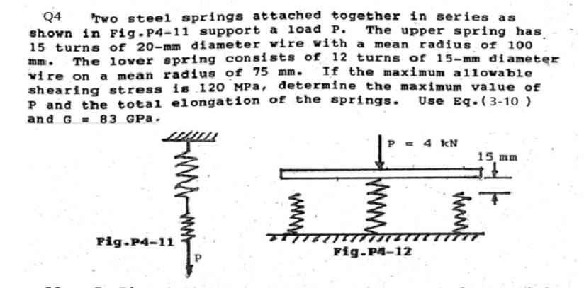 Q4 Two steel springs attached together in series as
shown in Fig. P4-11 support a load P. The upper spring has
15 turns of 20-mm diameter wire with a mean radius of 100
mm. The lower spring consists of 12 turns of 15-mm diameter
wire on a mean radius of 75 mm. If the maximum allowable
shearing stress is 120 MPa, determine the maximum value of
P and the total elongation of the springs. Use Eq-(3-10 )
and G83 GPA.
Fig.P4-11
P = 4 kN
Fig-P4-12
www.
15 mm