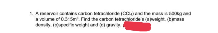 1. A reservoir contains carbon tetrachloride (CCI4) and the mass is 500kg and
a volume of 0.315m³. Find the carbon tetrachloride's (a)weight, (b)mass
density, (c)specific weight and (d) gravity.
