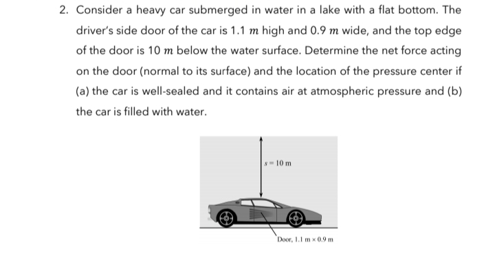 2. Consider a heavy car submerged in water in a lake with a flat bottom. The
driver's side door of the car is 1.1 m high and 0.9 m wide, and the top edge
of the door is 10 m below the water surface. Determine the net force acting
on the door (normal to its surface) and the location of the pressure center if
(a) the car is well-sealed and it contains air at atmospheric pressure and (b)
the car is filled with water.
-10 m
Door, 1.1 m x 0.9 m
