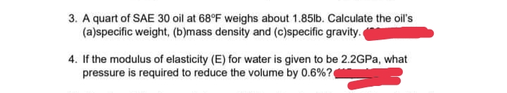 3. A quart of SAE 30 oil at 68°F weighs about 1.85lb. Calculate the oil's
(a)specific weight, (b)mass density and (c)specific gravity.
4. If the modulus of elasticity (E) for water is given to be 2.2GPA, what
pressure is required to reduce the volume by 0.6%?
