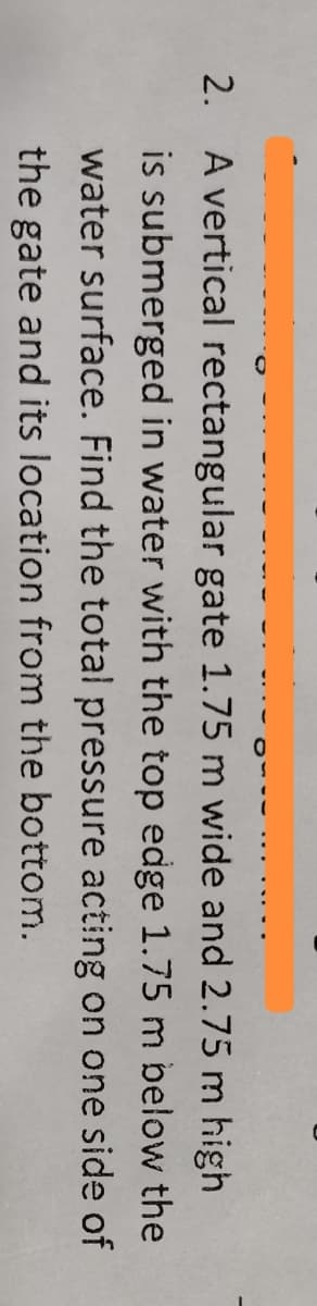 2. A vertical rectangular gate 1.75 m wide and 2.75 m high
is submerged in water with the top edge 1.75 m below the
water surface. Find the total pressure acting on one side of
the gate and its location from the bottom.