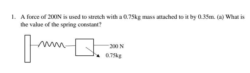 1. A force of 200N is used to stretch with a 0.75kg mass attached to it by 0.35m. (a) What is
the value of the spring constant?
200 N
0.75kg
