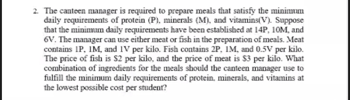 2. The canteen manager is required to prepare meals that satisfy the minimum
daily requirements of protein (P), minerals (M), and vitamins(V). Suppose
that the minimum daily requirements have been established at 14P, 10M, and
6V. The manager can use either meat or fish in the preparation of meals. Meat
contains IP, IM, and IV per kilo. Fish contains 2P, IM, and 0.5V per kilo.
The price of fish is $2 per kilo, and the price of meat is $3 per kilo. What
combination of ingredients for the meals should the canteen manager use to
fulfill the minimum daily requirements of protein, minerals, and vitamins at
the lowest possible cost per student?