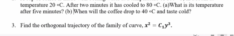 temperature 20 oC. After two minutes it has cooled to 80 °C. (a)What is its temperature
after five minutes? (b) |When will the coffee drop to 40 oC and taste cold?
3. Find the orthogonal trajectory of the family of curve, x² = C1y³.
