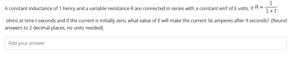 1
A constant inductance of 1 henry and a variable resistance R are connected in series with a constant emf of E volts. If R=
1+t
ohms at time t seconds and if the current is initially zero, what value of E will make the current 56 amperes after 9 seconds? (Round
answers to 2 decimal places, no units needed)
Add your answer
