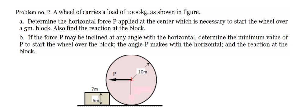 Problem no. 2. A wheel of carries a load of 1000kg, as shown in figure.
a. Determine the horizontal force P applied at the center which is necessary to start the wheel over
a 5m. block. Also find the reaction at the block.
b. If the force P may be inclined at any angle with the horizontal, determine the minimum value of
P to start the wheel over the block; the angle P makes with the horizontal; and the reaction at the
block.
7m
5m
10m