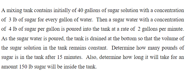 A mixing tank contains initially of 40 gallons of sugar solution with a concentration
of 3 lb of sugar for every gallon of water. Then a sugar water with a concentration
of 4 lb of sugar per gallon is poured into the tank at a rate of 2 gallons per minute.
As the sugar water is poured, the tank is drained at the bottom so that the volume of
the sugar solution in the tank remains constant. Determine how many pounds of
sugar is in the tank after 15 minutes. Also, determine how long it will take for an
amount 150 lb sugar will be inside the tank.