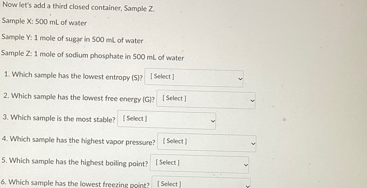 Now let's add a third closed container, Sample Z.
Sample X: 500 mL of water
Sample Y: 1 mole of sugar in 500 mL of water
Sample Z: 1 mole of sodium phosphate in 500 mL of water
1. Which sample has the lowest entropy (S)? [Select]
2. Which sample has the lowest free energy (G)? [Select ]
3. Which sample is the most stable? [Select]
4. Which sample has the highest vapor pressure? [Select]
5. Which sample has the highest boiling point? [Select]
6. Which sample has the lowest freezing point? [Select]