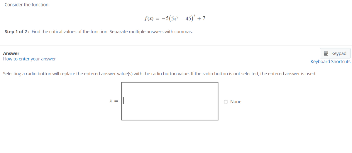Consider the function:
f(x) = -5(5x² – 45)° + 7
Step 1 of 2: Find the critical values of the function. Separate multiple answers with commas.
Answer
E Keypad
How to enter your answer
Keyboard Shortcuts
Selecting a radio button will replace the entered answer value(s) with the radio button value. If the radio button is not selected, the entered answer is used.
x =
O None

