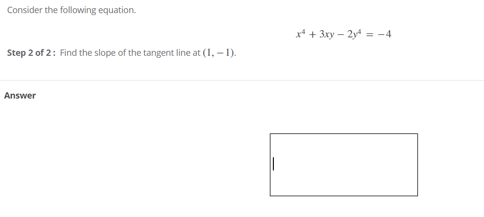 Consider the following equation.
x4 + 3xy – 2y4 = -4
Step 2 of 2: Find the slope of the tangent line at (1, – 1).
Answer
