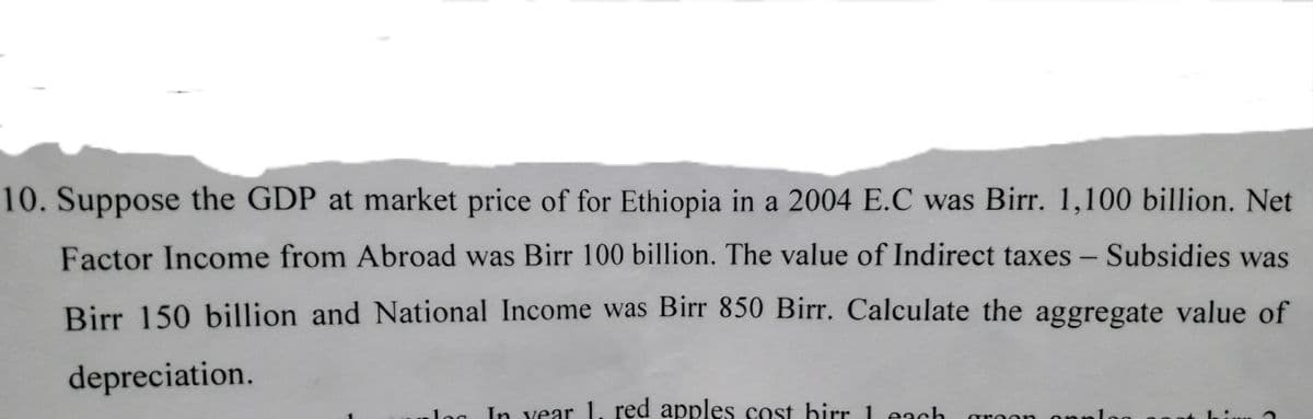 10. Suppose the GDP at market price of for Ethiopia in a 2004 E.C was Birr. 1,100 billion. Net
Factor Income from Abroad was Birr 100 billion. The value of Indirect taxes - Subsidies was
Birr 150 billion and National Income was Birr 850 Birr. Calculate the aggregate value of
depreciation.
alog
In vear 1. red apples cost birr 1 each
onploc
are or
