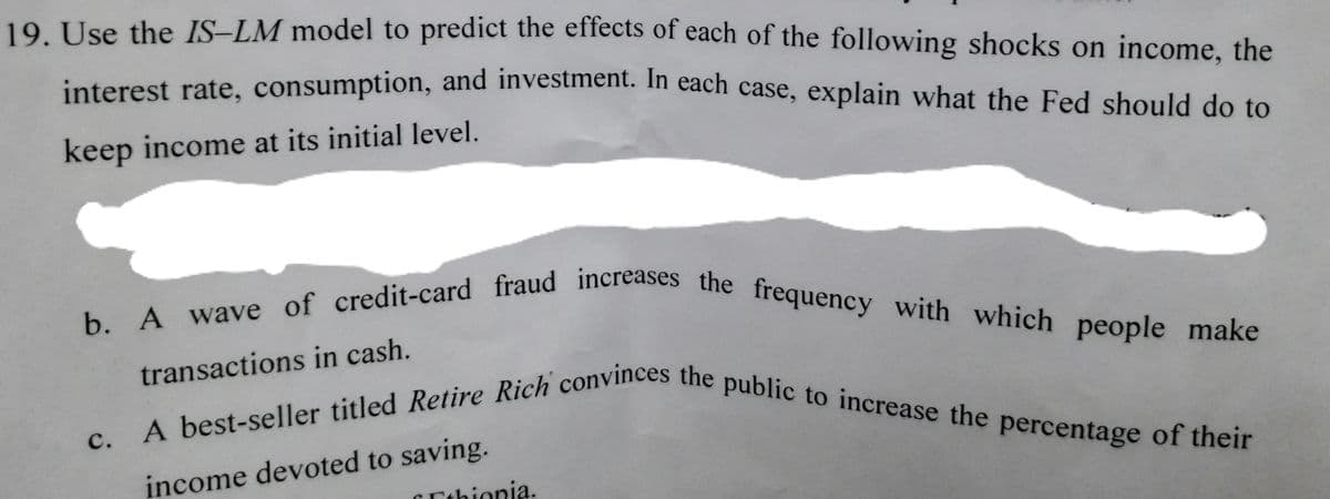 b. A wave of credit-card fraud increases the frequency with which people make
A best-seller titled Retire Rich convinces the public to increase the percentage of their
19. Use the IS–LM model to predict the effects of each of the following shocks on income, the
interest rate, consumption, and investment. In each case, explain what the Fed should do to
keep income at its initial level.
people make
transactions in cash.
с.
income devoted to saving.
CEthionia.
