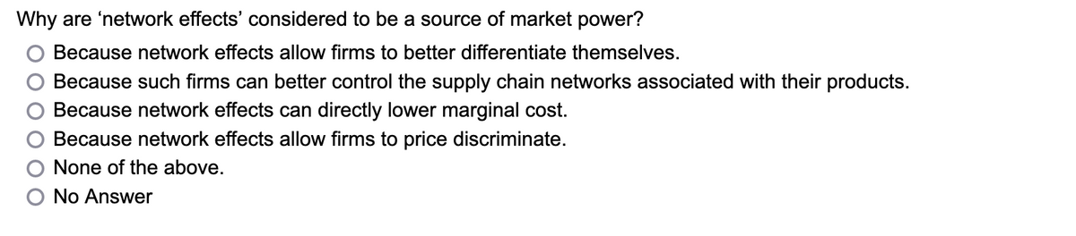 Why are 'network effects' considered to be a source of market power?
Because network effects allow firms to better differentiate themselves.
Because such firms can better control the supply chain networks associated with their products.
Because network effects can directly lower marginal cost.
Because network effects allow firms to price discriminate.
None of the above.
No Answer