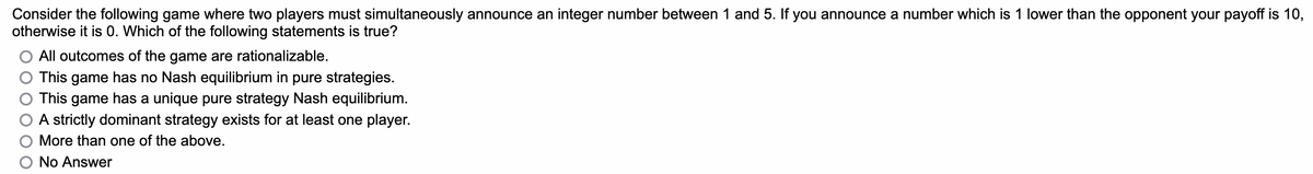 Consider the following game where two players must simultaneously announce an integer number between 1 and 5. If you announce a number which is 1 lower than the opponent your payoff is 10,
otherwise it is 0. Which of the following statements is true?
All outcomes of the game are rationalizable.
This game has no Nash equilibrium in pure strategies.
This game has a unique pure strategy Nash equilibrium.
A strictly dominant strategy exists for at least one player.
More than one of the above.
No Answer