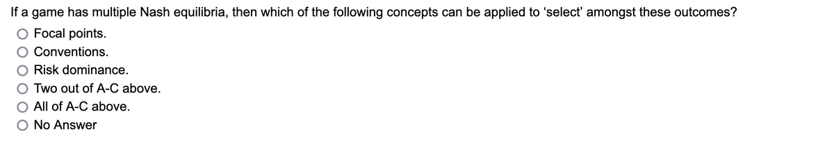 If a game has multiple Nash equilibria, then which of the following concepts can be applied to 'select' amongst these outcomes?
Focal points.
Conventions.
Risk dominance.
Two out of A-C above.
All of A-C above.
No Answer