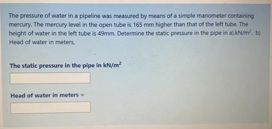 The pressure of water in a pipeline was measured by means of a simple manometer containing
mercury. The mercury level in the open tube is 165 mm higher than that of the left tube. The
height of water in the left tube is 49mm. Determine the static pressure in the pipe in a).kN/m2. b)
Head of water in meters,
The static pressure in the pipe in kN/m2
Head of water in meters =
