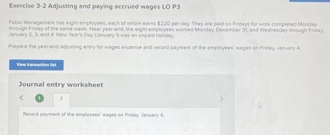 Exercise 3-2 Adjusting and paying accrued wages LO P3
Pablo Management has eight employees, each of whom earns $220 per day. They are paid on Fridays for work completed Monday
through Friday of the same week. Near year-end, the eight employees worked Monday, December 31, and Wednesday through Friday,
January 2, 3, and 4. New Year's Day (January 1) was an unpaid holiday.
Prepare the year-end adjusting entry for wages expense and record payment of the employees wages on Friday, January 4
View transaction list
Journal entry worksheet
<
2
Record payment of the employees' wages on Friday, January 4.