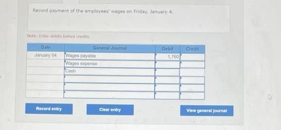 Record payment of the employees' wages on Friday, January 4.
Note: Enter debits before credits.
General Journal
Debit
Date
January 04
Wages payable
Wages expense
Cash
Record entry
Clear entry
1,760
Credit
View general journal
