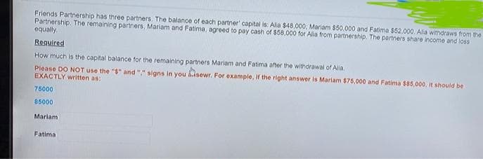 Friends Partnership has three partners. The balance of each partner capital is: Alia $48,000, Mariam $50,000 and Fatima $52,000. Alia withdraws from the
Partnership. The remaining partners, Mariam and Fatima, agreed to pay cash of $58,000 for Alia from partnership. The partners share income and loss
equally,
Required
How much is the capital balance for the remaining partners Mariam and Fatima after the withdrawal of Alia,
Please DO NOT use the "$" and "," signs In you sewr. For example, if the right answer is Mariam $75,000 and Fatima $85,000, it should be
EXACTLY written as:
75000
85000
Mariam
Fatima