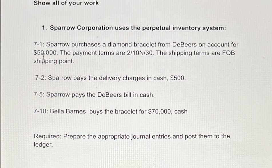 Show all of your work
1. Sparrow Corporation uses the perpetual inventory system:
7-1: Sparrow purchases a diamond bracelet from DeBeers on account for
$50,000. The payment terms are 2/10N/30. The shipping terms are FOB
shipping point.
7-2: Sparrow pays the delivery charges in cash, $500.
7-5: Sparrow pays the DeBeers bill in cash.
7-10: Bella Barnes buys the bracelet for $70,000, cash
Required: Prepare the appropriate journal entries and post them to the
ledger.