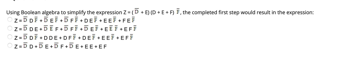 Using Boolean algebra to simplify the expression Z = (D + E) (D + E + F) F, the completed first step would result in the expression:
Z =D DF +DEF +DFF +DEF +EEF + FEF
O z =D DE+DE F+D FF +DEF + EĒ F+EFF
Z =D DF + DDE + DFF +DEF +EEF +EFF
O z =D D +DE+DF +DE+EE+ EF
%3D
%3D
%3D
%3D
