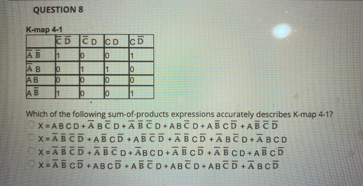QUESTION 8
K-map 4-1
CD CD CD
CD
AB
1
1
A B
AB
1
1
AB
1
Which of the following sum-of-products expressions accurately describes K-map 4-1?
X = ABCD + A BČD+ĀBCD+ ABCD+ AB CD+ABCD
X = ABCD
Ox=ABCD+ABCD+ABCD+ĀECD+AECD + ABCD
X = A BCD +ABCD +ABCD+ABČD + ABCD +ĀBCD
+ ABCD + AB CD +ABCD +ABCD+ABCD

