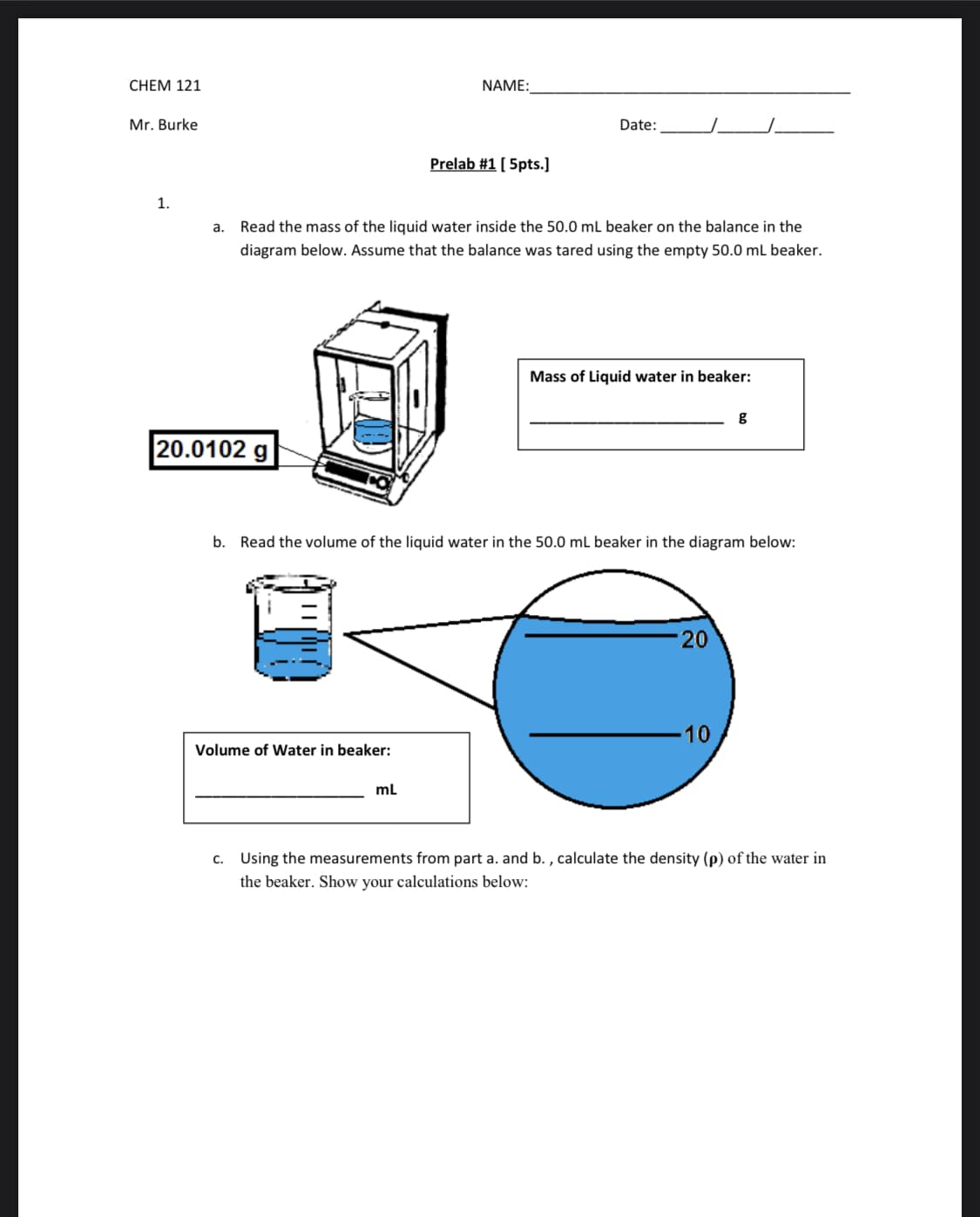 CHEM 121
NAME:
Mr. Burke
Date:
Prelab #1 [ 5pts.]
1.
a. Read the mass of the liquid water inside the 50.0 mL beaker on the balance in the
diagram below. Assume that the balance was tared using the empty 50.0 mL beaker.
Mass of Liquid water in beaker:
g
20.0102 g
b. Read the volume of the liquid water in the 50.0 mL beaker in the diagram below:
20
10
Volume of Water in beaker:
ml
c. Using the measurements from part a. and b. , calculate the density (p) of the water in
the beaker. Show your calculations below:
